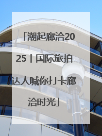 潮起廊洽2025丨国际旅拍达人喊你打卡廊洽时光