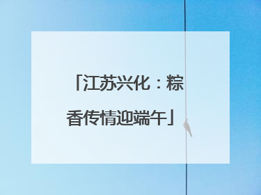 江苏兴化：粽香传情迎端午
