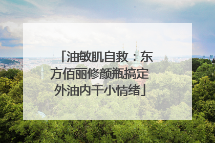 油敏肌自救：东方佰丽修颜瓶搞定外油内干小情绪