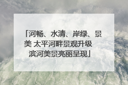 河畅、水清、岸绿、景美 太平河畔景观升级 滨河美景亮丽呈现