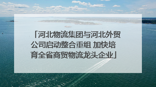 河北物流集团与河北外贸公司启动整合重组 加快培育全省商贸物流龙头企业