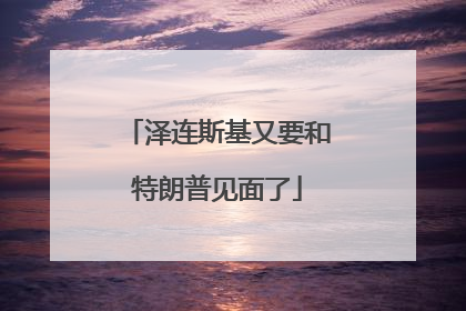 泽连斯基又要和特朗普见面了