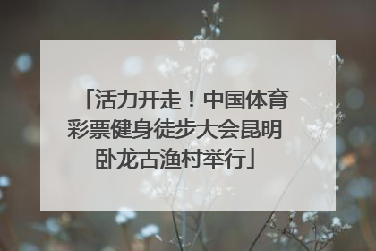 活力开走！中国体育彩票健身徒步大会昆明卧龙古渔村举行