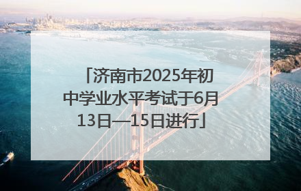 济南市2025年初中学业水平考试于6月13日—15日进行