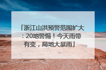 浙江山洪预警范围扩大：20地警惕！今天雨带有变，局地大暴雨