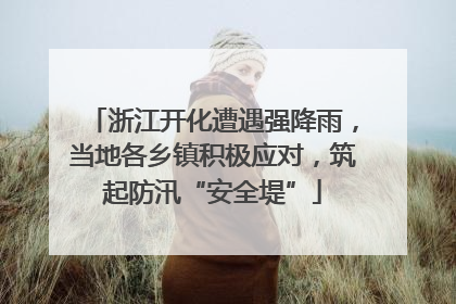 浙江开化遭遇强降雨，当地各乡镇积极应对，筑起防汛“安全堤”