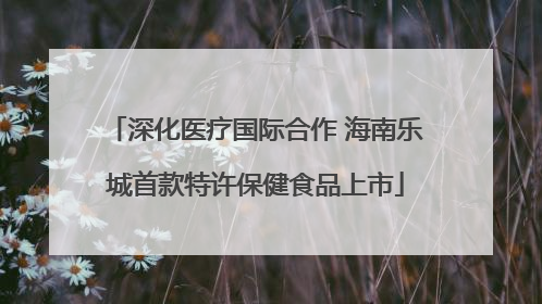 深化医疗国际合作 海南乐城首款特许保健食品上市