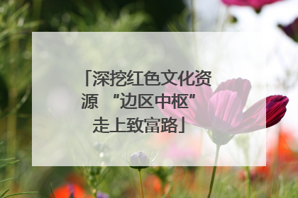 深挖红色文化资源 “边区中枢”走上致富路