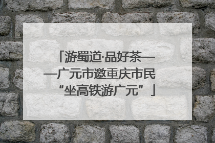 游蜀道·品好茶——广元市邀重庆市民“坐高铁游广元”