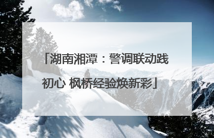 湖南湘潭：警调联动践初心 枫桥经验焕新彩