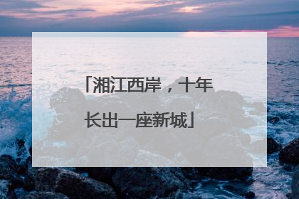湘江西岸，十年长出一座新城