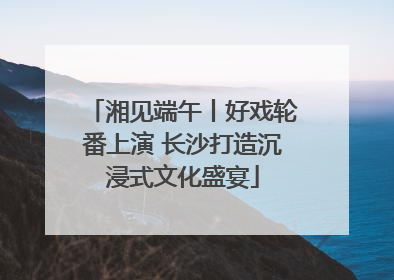 湘见端午丨好戏轮番上演 长沙打造沉浸式文化盛宴