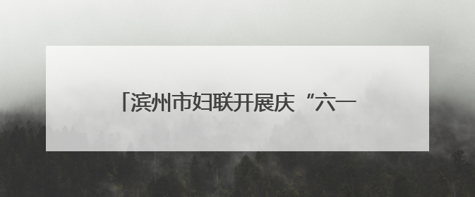 滨州市妇联开展庆“六一”爱心妈妈结对关爱活动