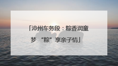 漳州车务段：粽香润童梦 “粽”享亲子情