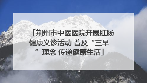荆州市中医医院开展肛肠健康义诊活动 普及“三早”理念 传递健康生活