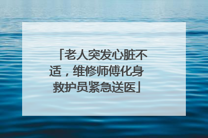 老人突发心脏不适，维修师傅化身救护员紧急送医