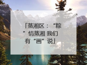 蒸湘区：“粽”情蒸湘 我们有“画”说