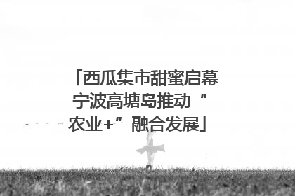 西瓜集市甜蜜启幕 宁波高塘岛推动“农业+”融合发展