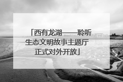 西有龙湖——聆听生态文明故事主题厅正式对外开放