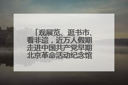 观展览、逛书市、看非遗，近万人假期走进中国共产党早期北京革命活动纪念馆解锁参观新体验