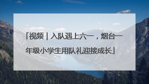 视频｜入队遇上六一，烟台一年级小学生用队礼迎接成长