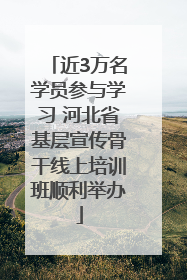 近3万名学员参与学习 河北省基层宣传骨干线上培训班顺利举办