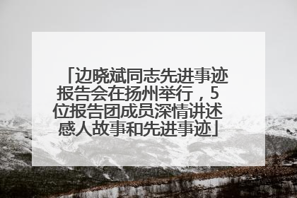 边晓斌同志先进事迹报告会在扬州举行，5位报告团成员深情讲述感人故事和先进事迹