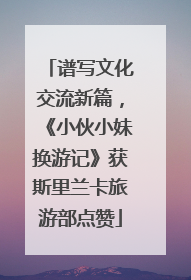 谱写文化交流新篇，《小伙小妹换游记》获斯里兰卡旅游部点赞