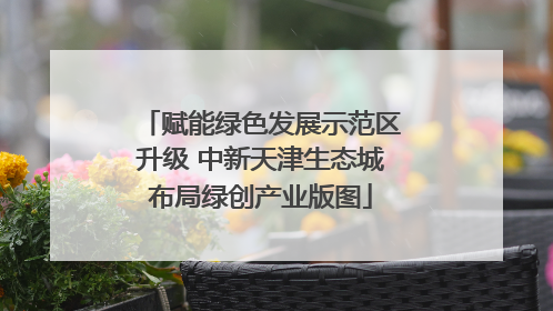 赋能绿色发展示范区升级 中新天津生态城布局绿创产业版图