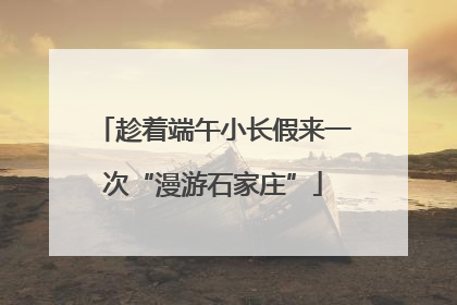 趁着端午小长假来一次“漫游石家庄”
