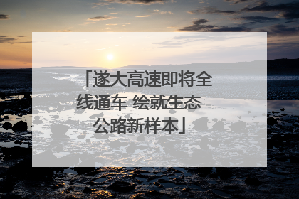 遂大高速即将全线通车 绘就生态公路新样本