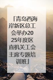 青岛西海岸新区总工会举办2025年度区直机关工会主席专题培训班