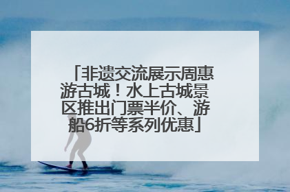 非遗交流展示周惠游古城！水上古城景区推出门票半价、游船6折等系列优惠