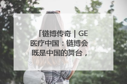 链博传奇｜GE医疗中国：链博会既是中国的舞台，也是世界的橱窗