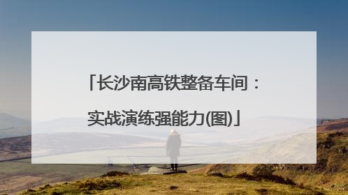 长沙南高铁整备车间：实战演练强能力(图)