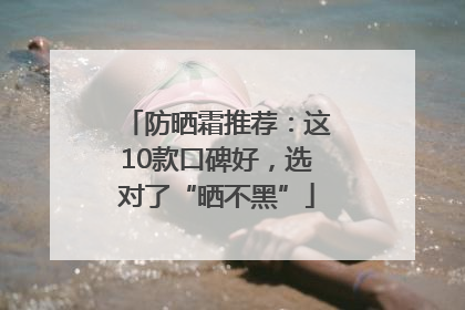 防晒霜推荐：这10款口碑好，选对了“晒不黑”