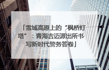 雪域高原上的“枫桥灯塔”：青海吉迈派出所书写新时代警务答卷