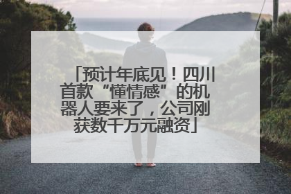 预计年底见！四川首款“懂情感”的机器人要来了，公司刚获数千万元融资