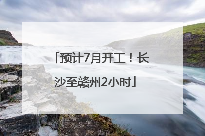 预计7月开工！长沙至赣州2小时