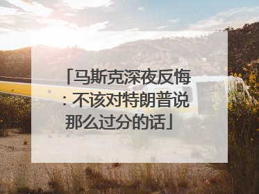 马斯克深夜反悔：不该对特朗普说那么过分的话
