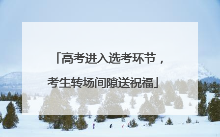 高考进入选考环节，考生转场间隙送祝福