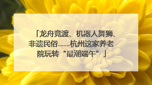 龙舟竞渡、机器人舞狮、非遗民俗……杭州这家养老院玩转“最潮端午”