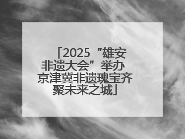 2025“雄安非遗大会”举办 京津冀非遗瑰宝齐聚未来之城