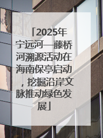 2025年宁远河—藤桥河溯源活动在海南保亭启动，挖掘沿岸文脉推动绿色发展