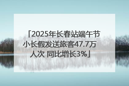 2025年长春站端午节小长假发送旅客47.7万人次 同比增长3%