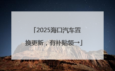 2025海口汽车置换更新，有补贴领→