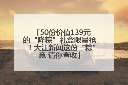 50份价值139元的“隆粽”礼盒限量抢！大江新闻这份“粽”意 请你查收