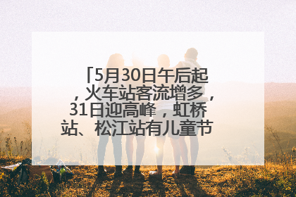 5月30日午后起，火车站客流增多，31日迎高峰，虹桥站、松江站有儿童节和端午亲子活动