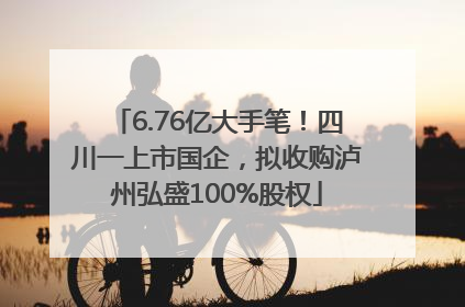 6.76亿大手笔！四川一上市国企，拟收购泸州弘盛100%股权