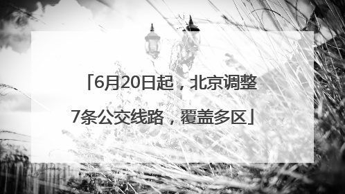 6月20日起，北京调整7条公交线路，覆盖多区